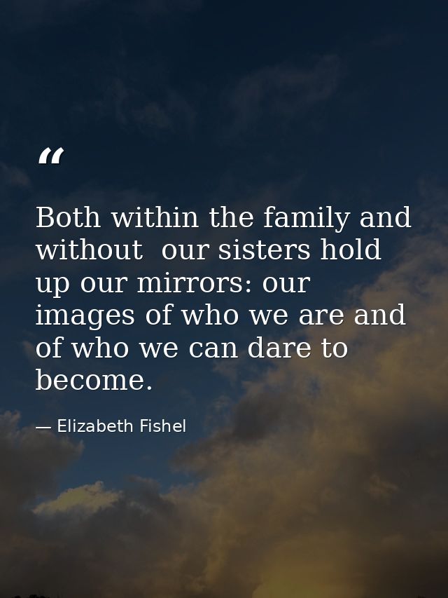 Both within the family and without  our sisters hold up our mirrors: our images of who we are and of who we can dare to  — Elizabeth Fishel