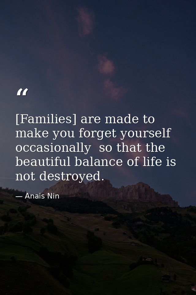 [Families] are made to make you forget yourself occasionally  so that the beautiful balance of life is not destroyed. — Anais Nin