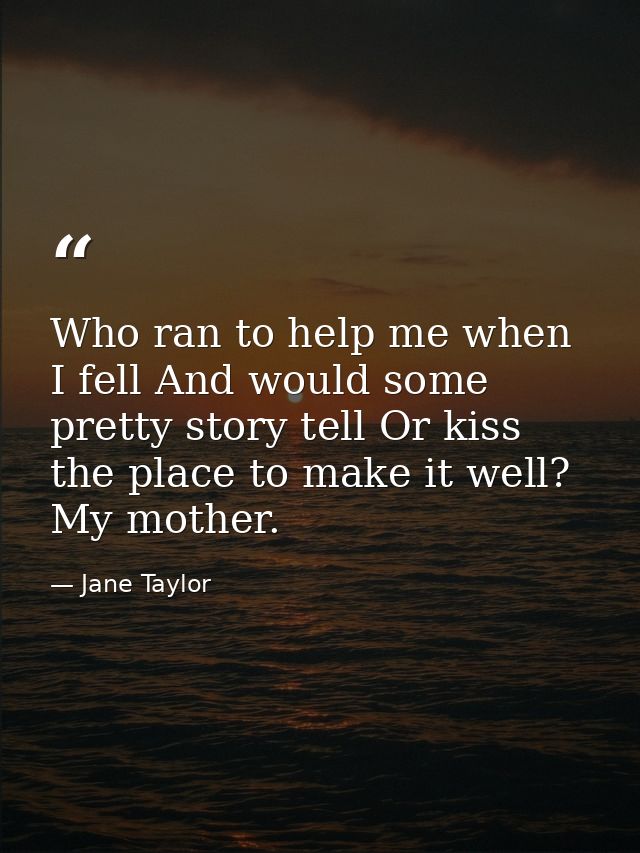 Who ran to help me when I fell And would some pretty story tell Or kiss the place to make it well? My mother. — Jane Taylor