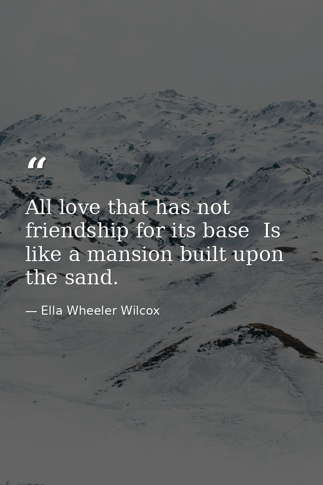 All love that has not friendship for its base  Is like a mansion built upon the sand. — Ella Wheeler Wilcox