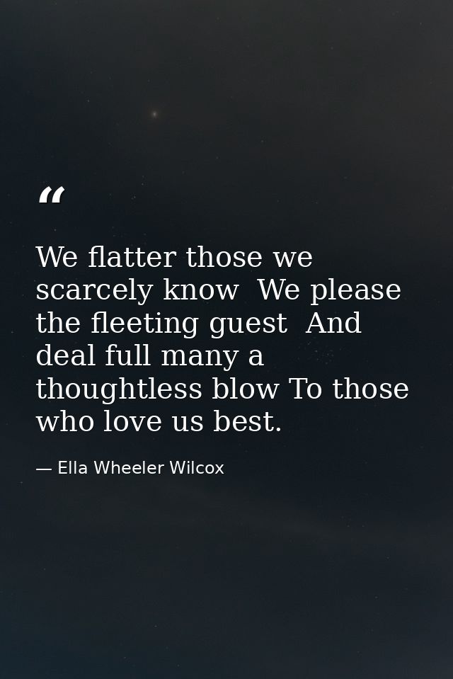 We flatter those we scarcely know  We please the fleeting guest  And deal full many a thoughtless blow To those who love — Ella Wheeler Wilcox