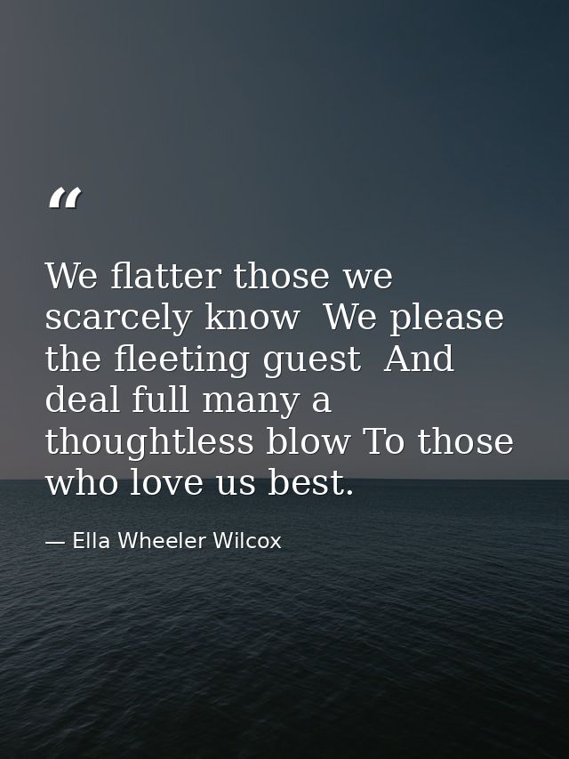 We flatter those we scarcely know  We please the fleeting guest  And deal full many a thoughtless blow To those who love — Ella Wheeler Wilcox
