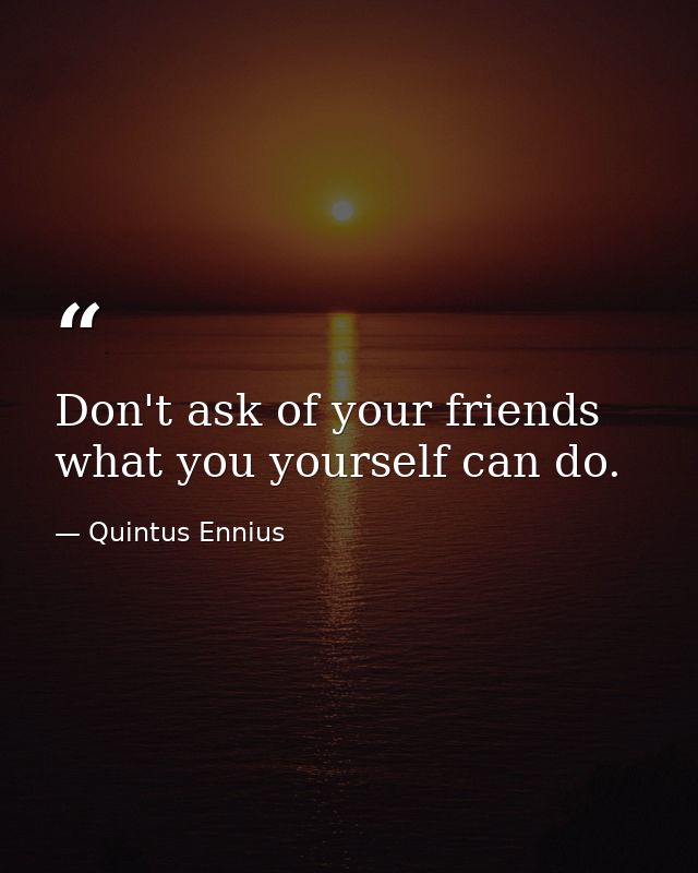 Don't ask of your friends what you yourself can do. — Quintus Ennius