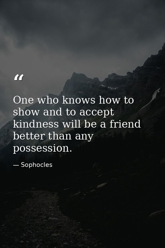 One who knows how to show and to accept kindness will be a friend better than any possession. — Sophocles