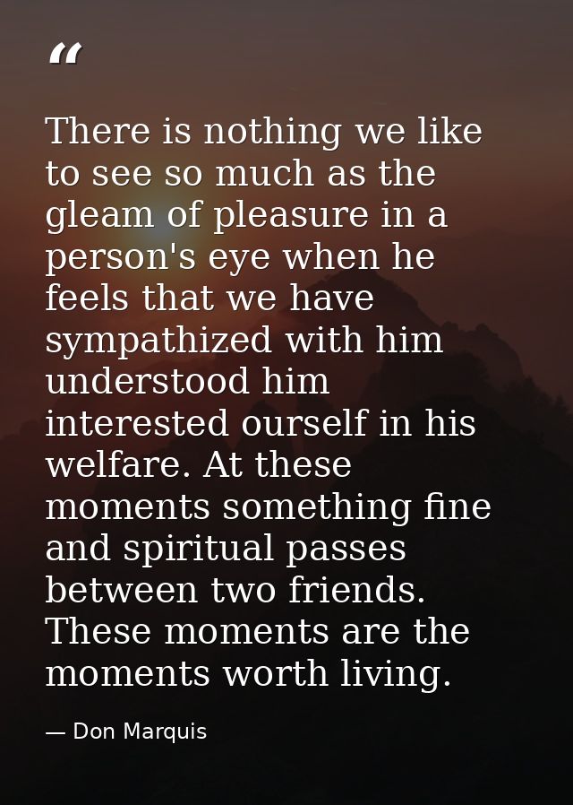 There is nothing we like to see so much as the gleam of pleasure in a person's eye when he feels that we have sympathize — Don Marquis