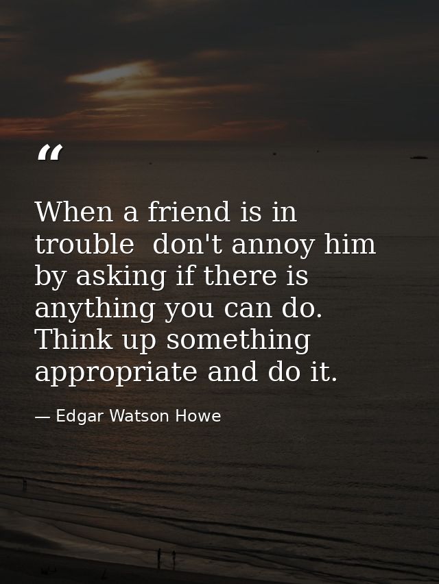 When a friend is in trouble  don't annoy him by asking if there is anything you can do. Think up something appropriate a — Edgar Watson Howe