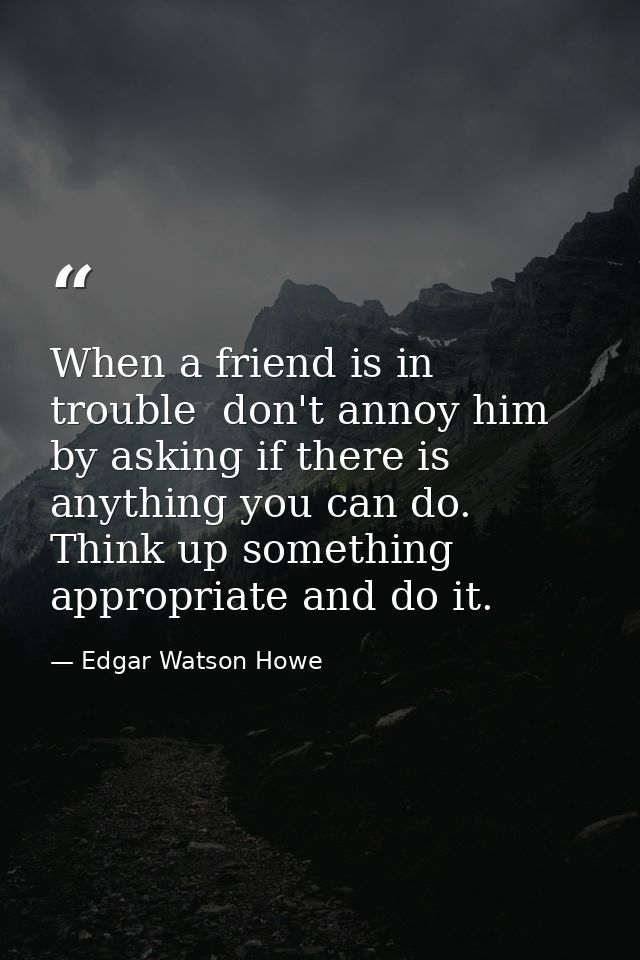 When a friend is in trouble  don't annoy him by asking if there is anything you can do. Think up something appropriate a — Edgar Watson Howe