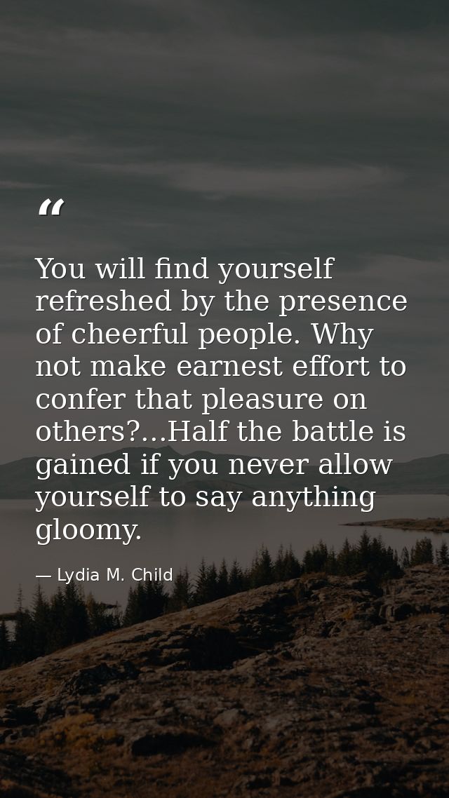 You will find yourself refreshed by the presence of cheerful people. Why not make earnest effort to confer that pleasure — Lydia M. Child