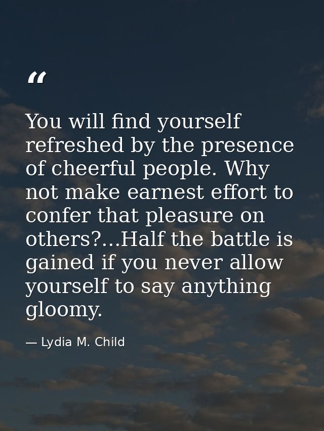 You will find yourself refreshed by the presence of cheerful people. Why not make earnest effort to confer that pleasure — Lydia M. Child