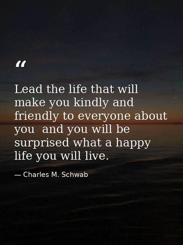 Lead the life that will make you kindly and friendly to everyone about you  and you will be surprised what a happy life  — Charles M. Schwab