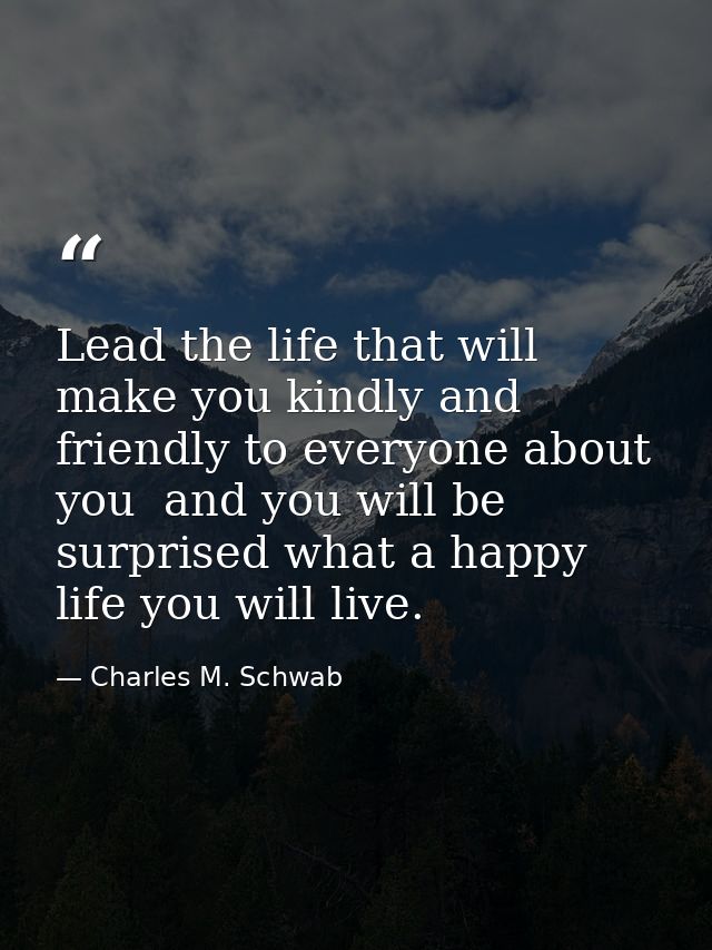 Lead the life that will make you kindly and friendly to everyone about you  and you will be surprised what a happy life  — Charles M. Schwab