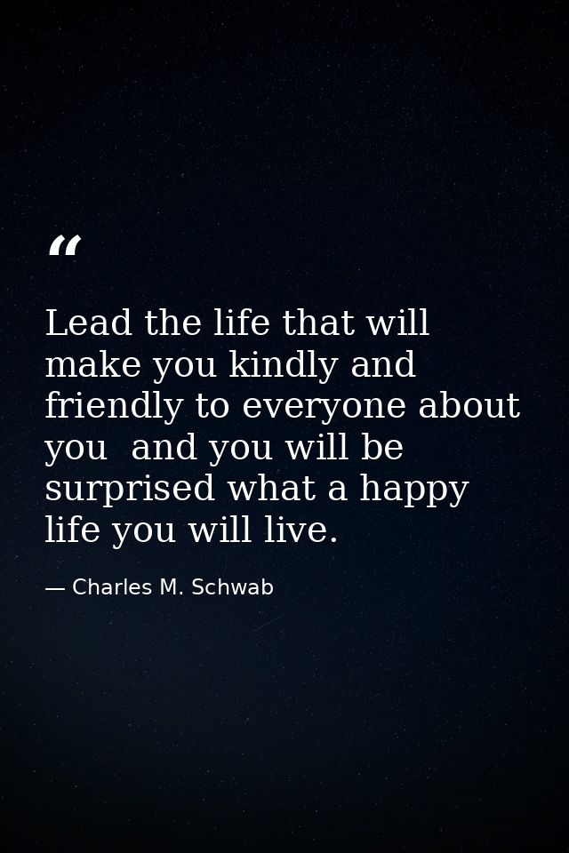 Lead the life that will make you kindly and friendly to everyone about you  and you will be surprised what a happy life  — Charles M. Schwab