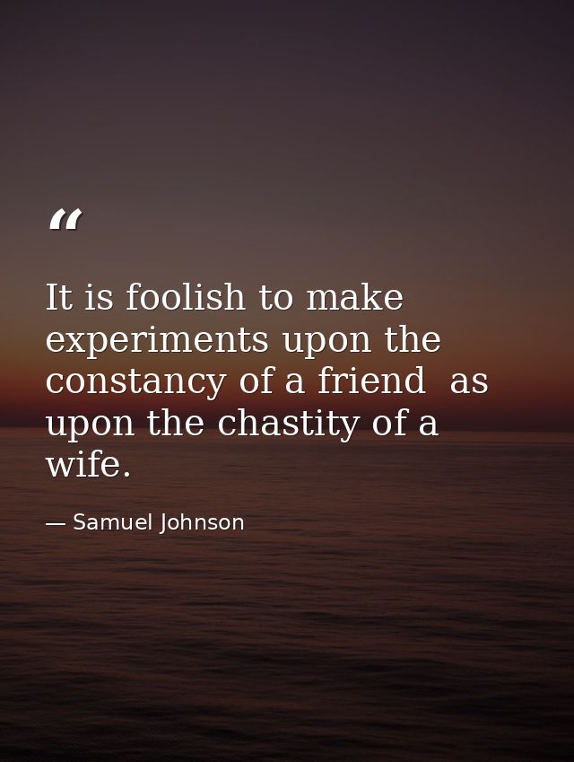 It is foolish to make experiments upon the constancy of a friend  as upon the chastity of a wife. — Samuel Johnson