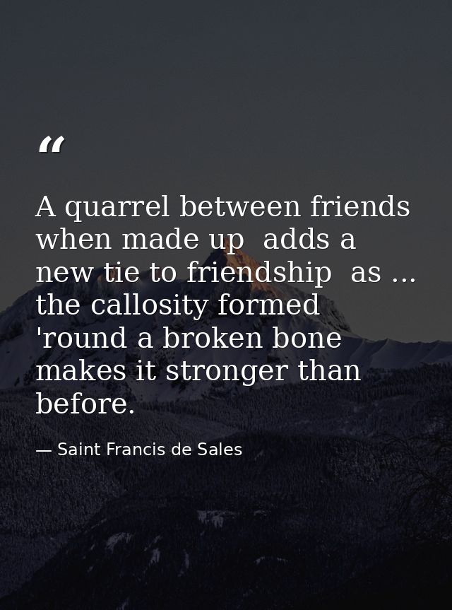 A quarrel between friends  when made up  adds a new tie to friendship  as ... the callosity formed 'round a broken bone  — Saint Francis de Sales
