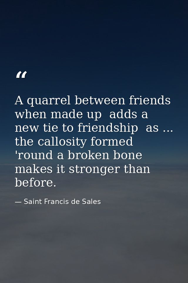 A quarrel between friends  when made up  adds a new tie to friendship  as ... the callosity formed 'round a broken bone  — Saint Francis de Sales