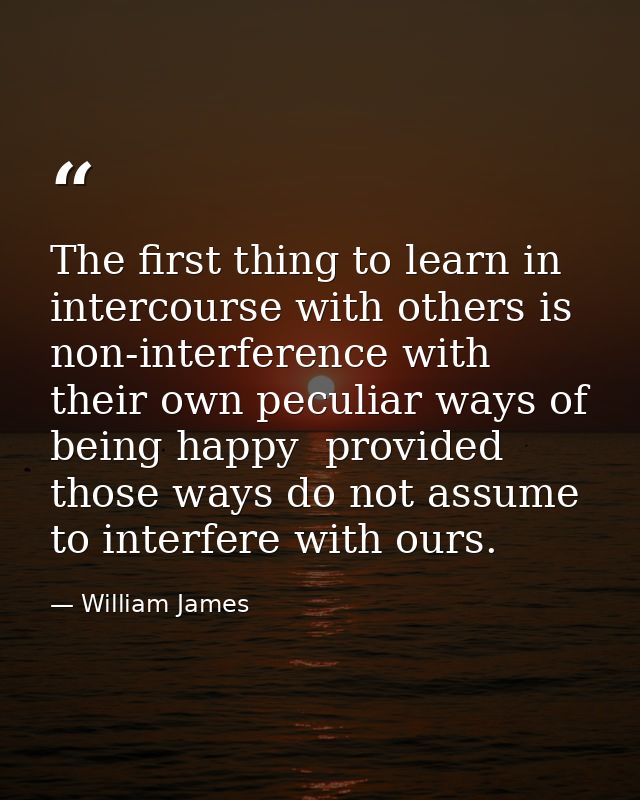 The first thing to learn in intercourse with others is non-interference with their own peculiar ways of being happy  pro — William James
