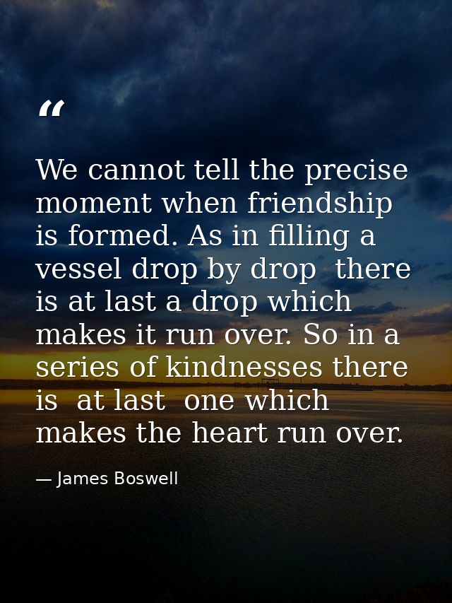 We cannot tell the precise moment when friendship is formed. As in filling a vessel drop by drop  there is at last a dro — James Boswell