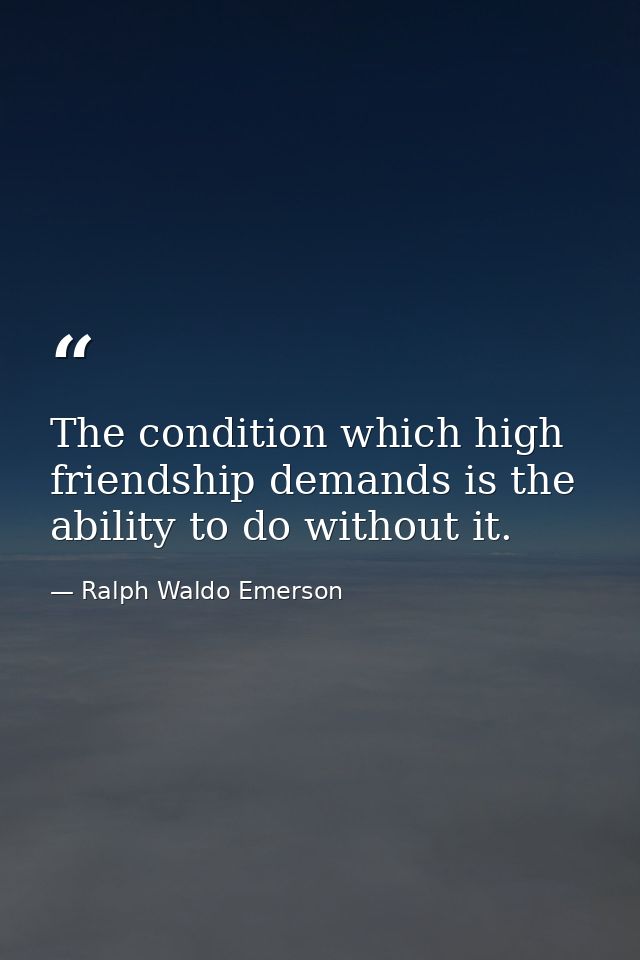The condition which high friendship demands is the ability to do without it. — Ralph Waldo Emerson