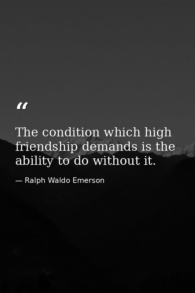The condition which high friendship demands is the ability to do without it. — Ralph Waldo Emerson