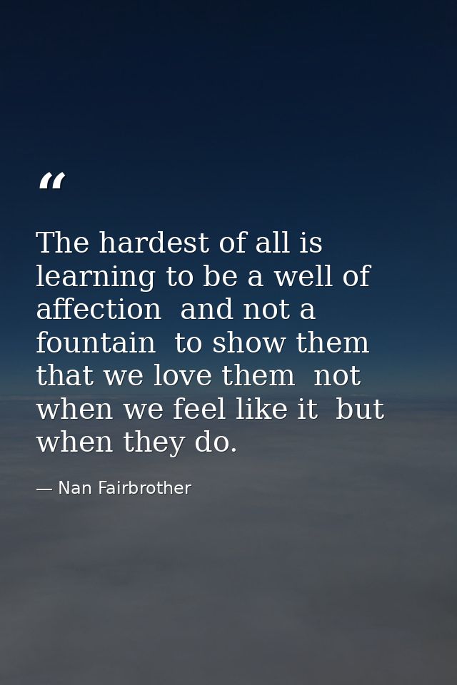 The hardest of all is learning to be a well of affection  and not a fountain  to show them that we love them  not when w — Nan Fairbrother