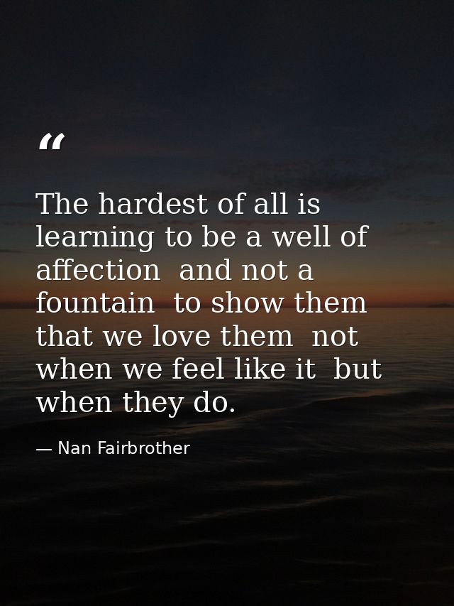 The hardest of all is learning to be a well of affection  and not a fountain  to show them that we love them  not when w — Nan Fairbrother
