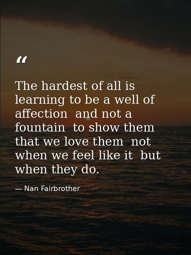 The hardest of all is learning to be a well of affection  and not a fountain  to show them that we love them  not when w — Nan Fairbrother