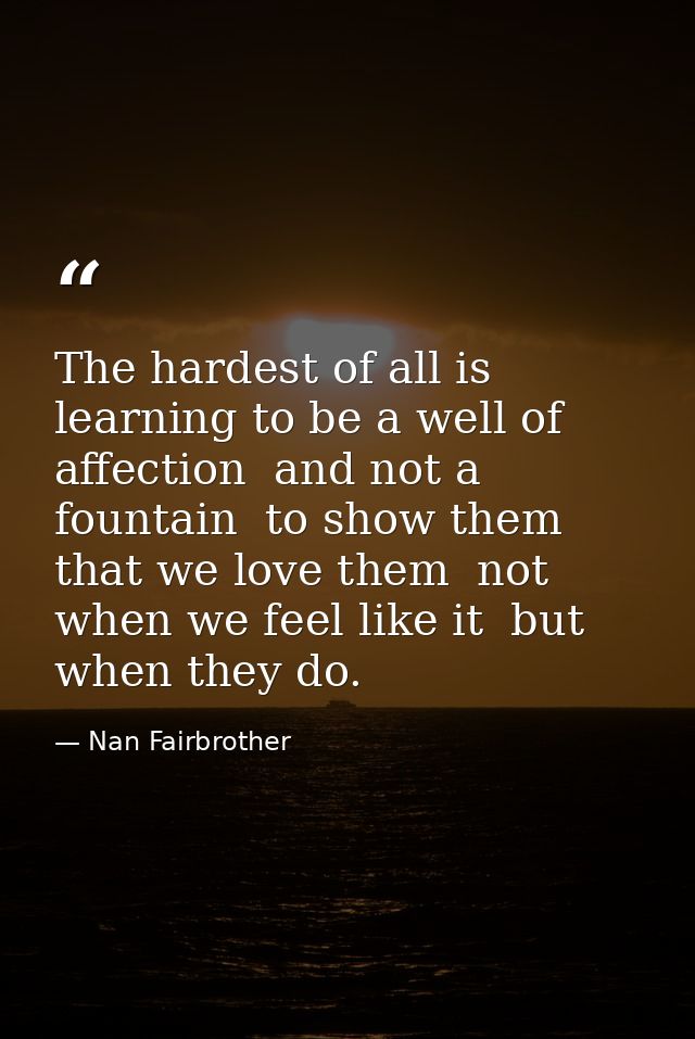 The hardest of all is learning to be a well of affection  and not a fountain  to show them that we love them  not when w — Nan Fairbrother