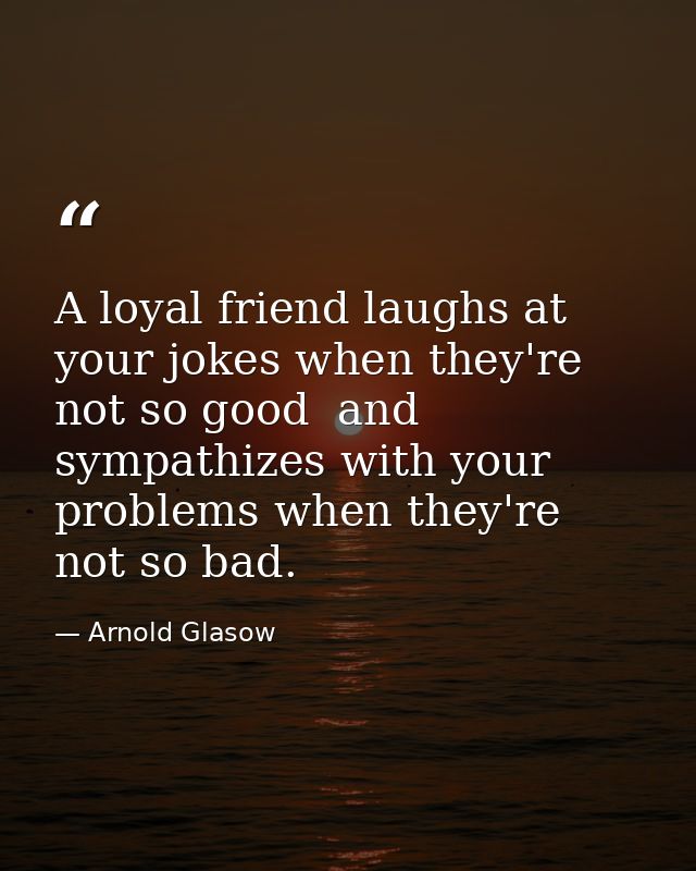 A loyal friend laughs at your jokes when they're not so good  and sympathizes with your problems when they're not so bad — Arnold Glasow