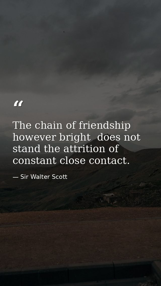 The chain of friendship  however bright  does not stand the attrition of constant close contact. — Sir Walter Scott
