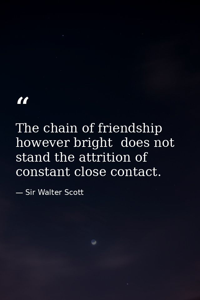 The chain of friendship  however bright  does not stand the attrition of constant close contact. — Sir Walter Scott