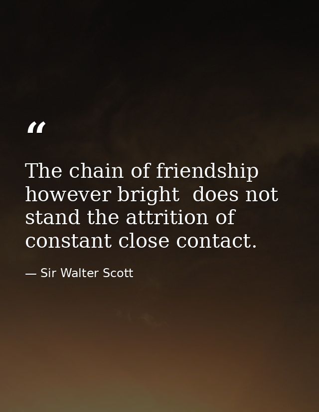 The chain of friendship  however bright  does not stand the attrition of constant close contact. — Sir Walter Scott