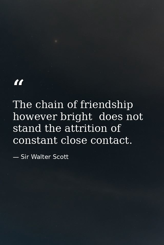 The chain of friendship  however bright  does not stand the attrition of constant close contact. — Sir Walter Scott