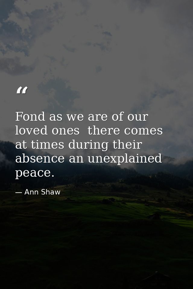 Fond as we are of our loved ones  there comes at times during their absence an unexplained peace. — Ann Shaw