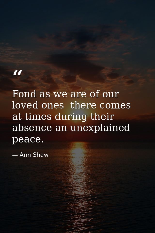 Fond as we are of our loved ones  there comes at times during their absence an unexplained peace. — Ann Shaw