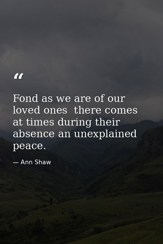 Fond as we are of our loved ones  there comes at times during their absence an unexplained peace. — Ann Shaw