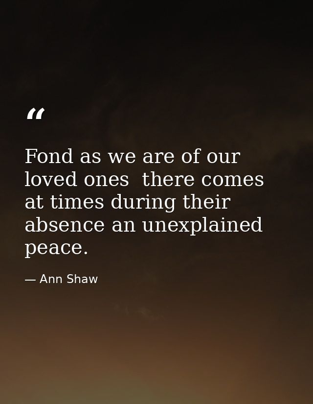 Fond as we are of our loved ones  there comes at times during their absence an unexplained peace. — Ann Shaw