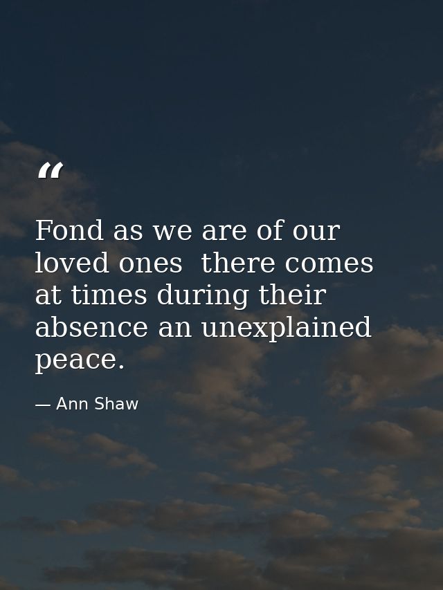 Fond as we are of our loved ones  there comes at times during their absence an unexplained peace. — Ann Shaw