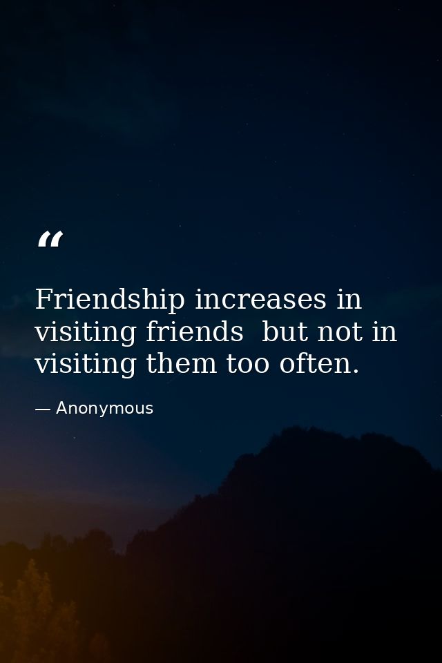 Friendship increases in visiting friends  but not in visiting them too often. — Anonymous