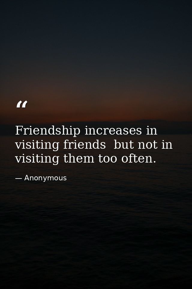 Friendship increases in visiting friends  but not in visiting them too often. — Anonymous