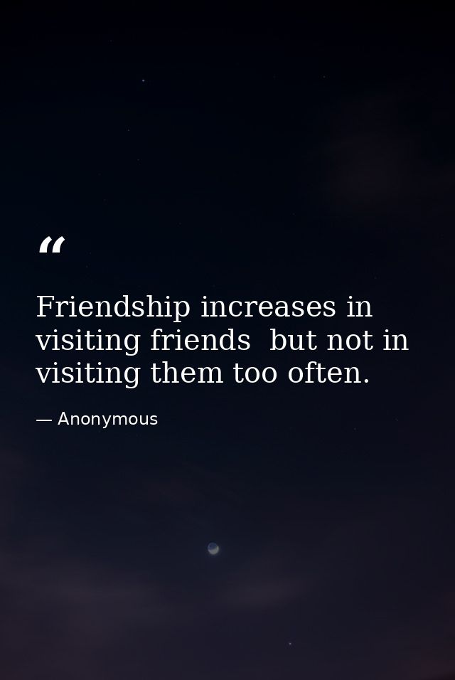 Friendship increases in visiting friends  but not in visiting them too often. — Anonymous