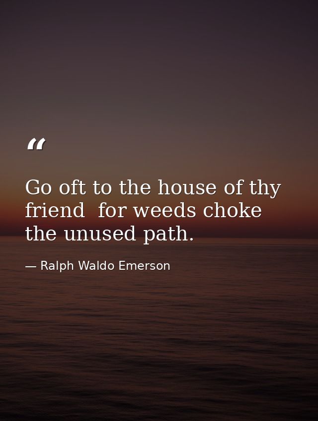 Go oft to the house of thy friend  for weeds choke the unused path. — Ralph Waldo Emerson