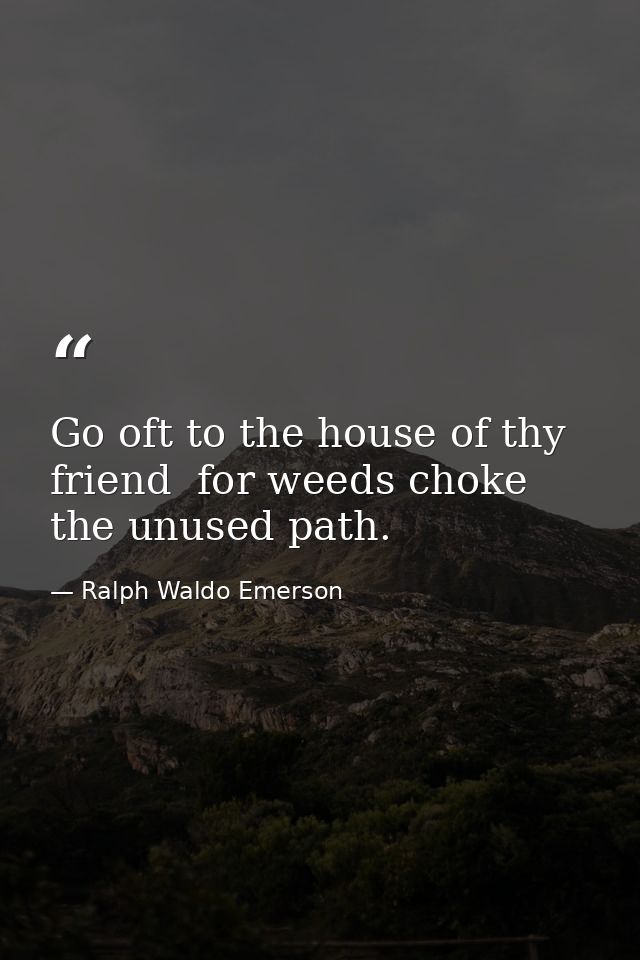 Go oft to the house of thy friend  for weeds choke the unused path. — Ralph Waldo Emerson
