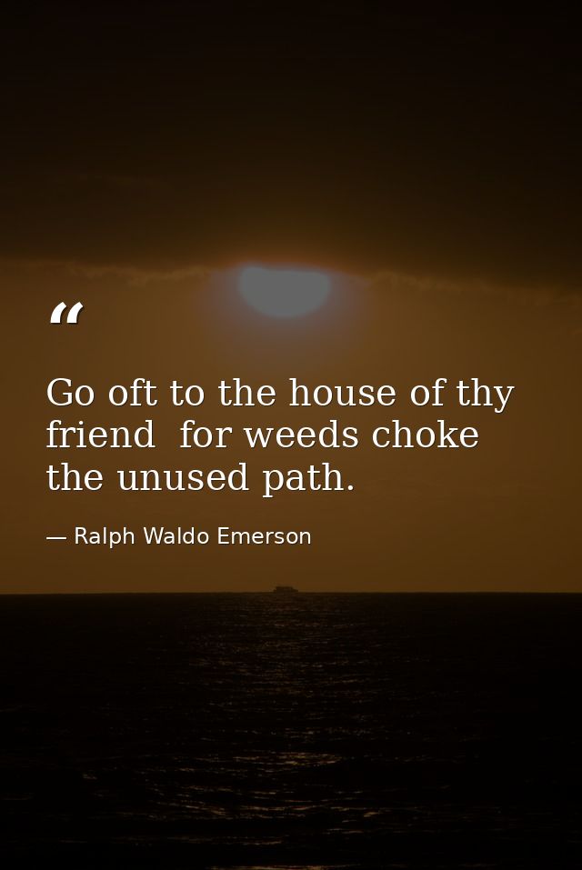 Go oft to the house of thy friend  for weeds choke the unused path. — Ralph Waldo Emerson