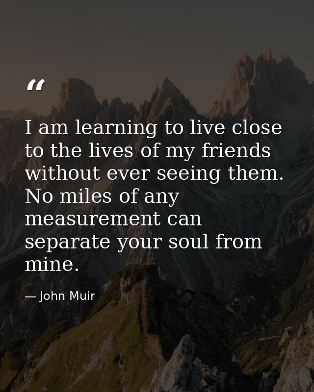 I am learning to live close to the lives of my friends without ever seeing them. No miles of any measurement can separat — John Muir