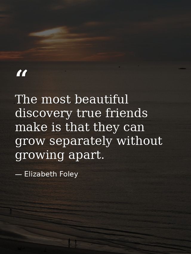 The most beautiful discovery true friends make is that they can grow separately without growing apart. — Elizabeth Foley