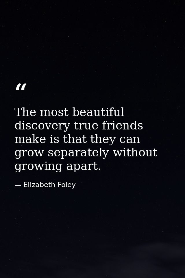 The most beautiful discovery true friends make is that they can grow separately without growing apart. — Elizabeth Foley