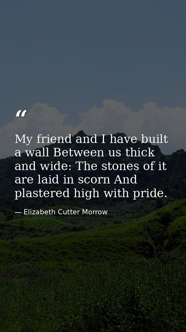 My friend and I have built a wall Between us thick and wide: The stones of it are laid in scorn And plastered high with  — Elizabeth Cutter Morrow