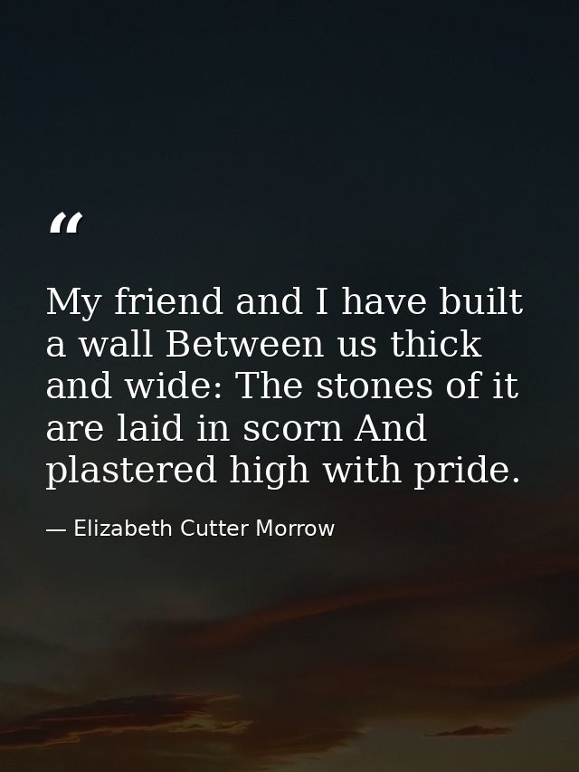 My friend and I have built a wall Between us thick and wide: The stones of it are laid in scorn And plastered high with  — Elizabeth Cutter Morrow