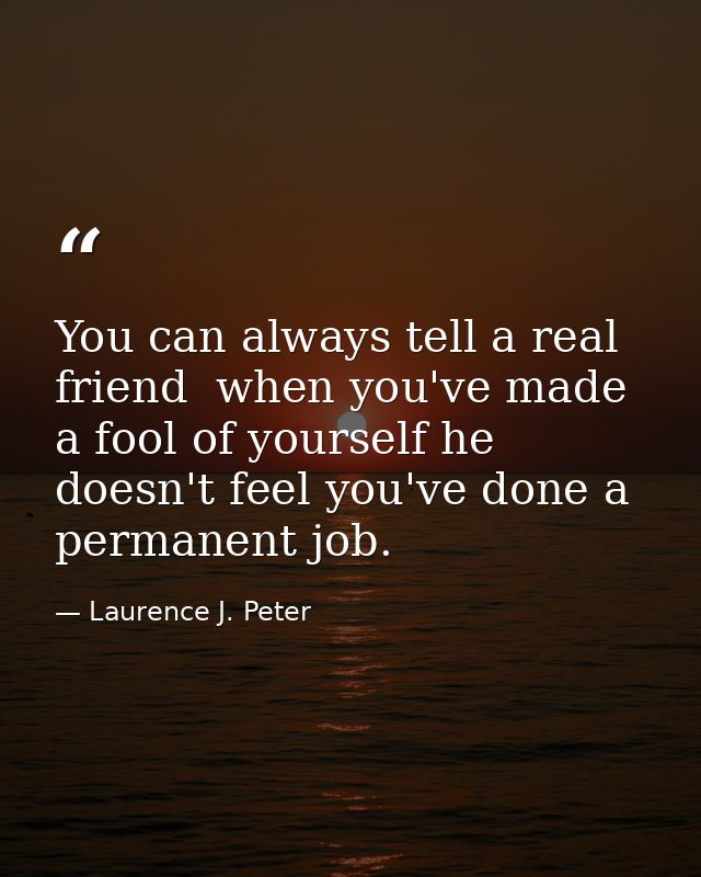 You can always tell a real friend  when you've made a fool of yourself he doesn't feel you've done a permanent job. — Laurence J. Peter