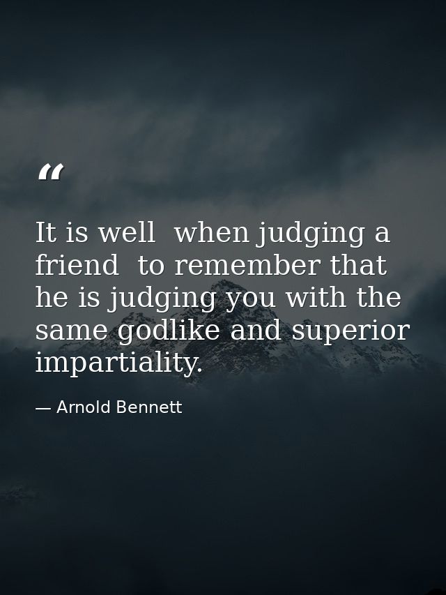 It is well  when judging a friend  to remember that he is judging you with the same godlike and superior impartiality. — Arnold Bennett